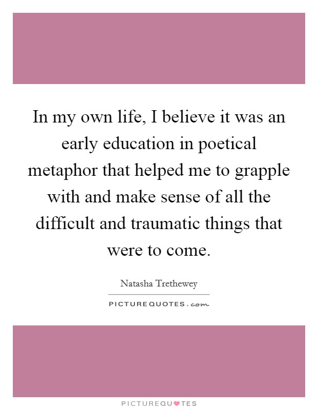 In my own life, I believe it was an early education in poetical metaphor that helped me to grapple with and make sense of all the difficult and traumatic things that were to come. Picture Quote #1