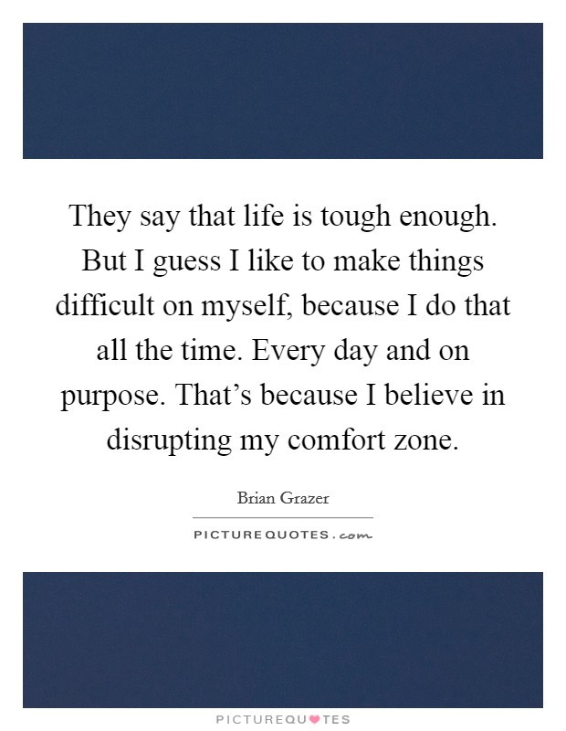 They say that life is tough enough. But I guess I like to make things difficult on myself, because I do that all the time. Every day and on purpose. That's because I believe in disrupting my comfort zone. Picture Quote #1