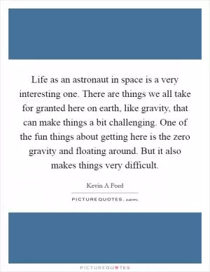 Life as an astronaut in space is a very interesting one. There are things we all take for granted here on earth, like gravity, that can make things a bit challenging. One of the fun things about getting here is the zero gravity and floating around. But it also makes things very difficult Picture Quote #1