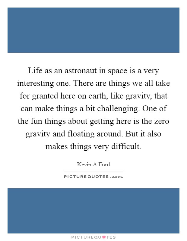 Life as an astronaut in space is a very interesting one. There are things we all take for granted here on earth, like gravity, that can make things a bit challenging. One of the fun things about getting here is the zero gravity and floating around. But it also makes things very difficult. Picture Quote #1