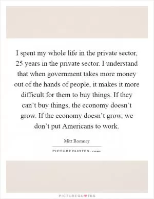 I spent my whole life in the private sector, 25 years in the private sector. I understand that when government takes more money out of the hands of people, it makes it more difficult for them to buy things. If they can’t buy things, the economy doesn’t grow. If the economy doesn’t grow, we don’t put Americans to work Picture Quote #1