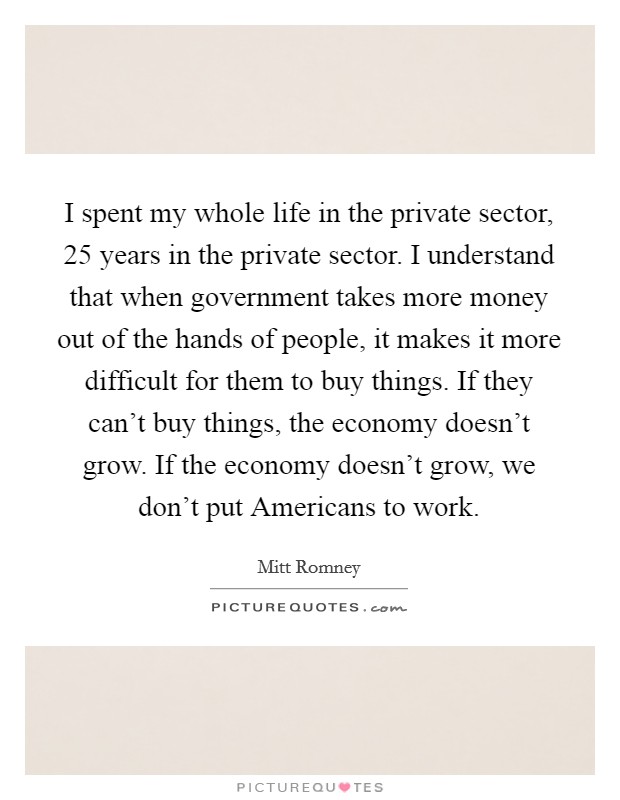 I spent my whole life in the private sector, 25 years in the private sector. I understand that when government takes more money out of the hands of people, it makes it more difficult for them to buy things. If they can't buy things, the economy doesn't grow. If the economy doesn't grow, we don't put Americans to work. Picture Quote #1