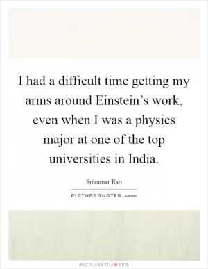 I had a difficult time getting my arms around Einstein’s work, even when I was a physics major at one of the top universities in India Picture Quote #1