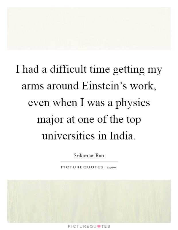 I had a difficult time getting my arms around Einstein's work, even when I was a physics major at one of the top universities in India. Picture Quote #1
