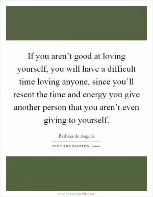 If you aren’t good at loving yourself, you will have a difficult time loving anyone, since you’ll resent the time and energy you give another person that you aren’t even giving to yourself Picture Quote #1