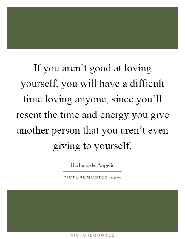 If you aren't good at loving yourself, you will have a difficult time loving anyone, since you'll resent the time and energy you give another person that you aren't even giving to yourself. Picture Quote #1