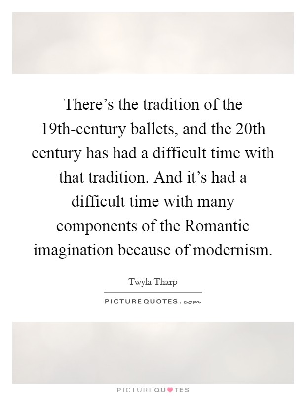 There's the tradition of the 19th-century ballets, and the 20th century has had a difficult time with that tradition. And it's had a difficult time with many components of the Romantic imagination because of modernism. Picture Quote #1
