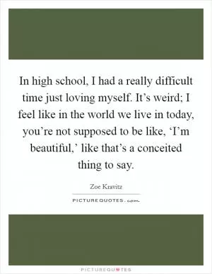 In high school, I had a really difficult time just loving myself. It’s weird; I feel like in the world we live in today, you’re not supposed to be like, ‘I’m beautiful,’ like that’s a conceited thing to say Picture Quote #1