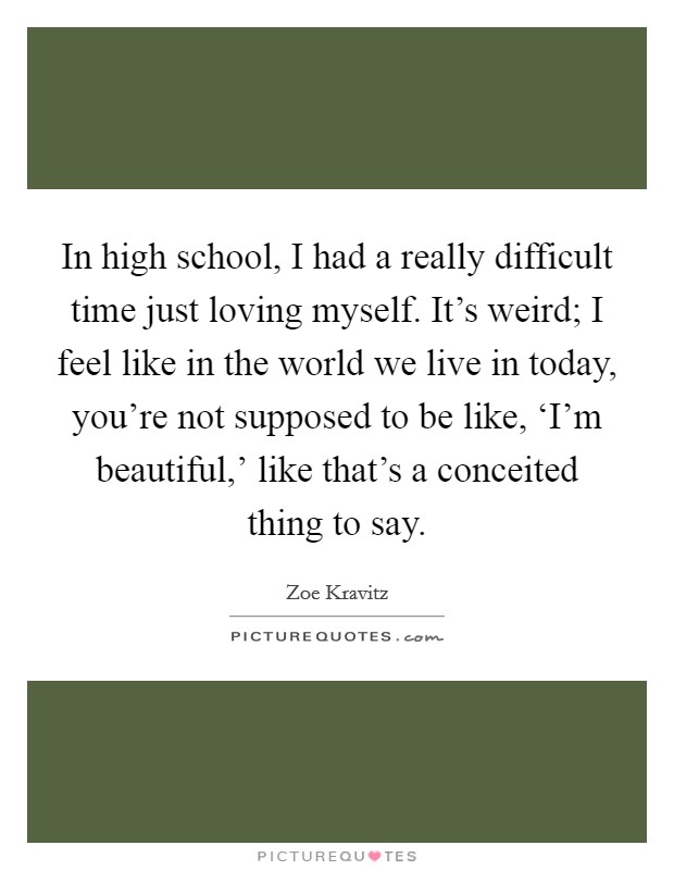 In high school, I had a really difficult time just loving myself. It's weird; I feel like in the world we live in today, you're not supposed to be like, ‘I'm beautiful,' like that's a conceited thing to say. Picture Quote #1