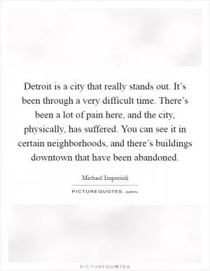 Detroit is a city that really stands out. It’s been through a very difficult time. There’s been a lot of pain here, and the city, physically, has suffered. You can see it in certain neighborhoods, and there’s buildings downtown that have been abandoned Picture Quote #1