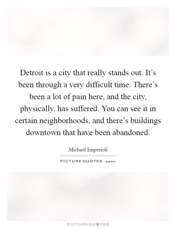 Detroit is a city that really stands out. It's been through a very difficult time. There's been a lot of pain here, and the city, physically, has suffered. You can see it in certain neighborhoods, and there's buildings downtown that have been abandoned. Picture Quote #1