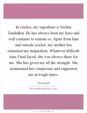 In cricket, my superhero is Sachin Tendulkar. He has always been my hero and will continue to remain so. Apart from him and outside cricket, my mother has remained my inspiration. Whatever difficult time I had faced, she was always there for me. She has given me all the strength. She maintained her composure and supported me in tough times Picture Quote #1