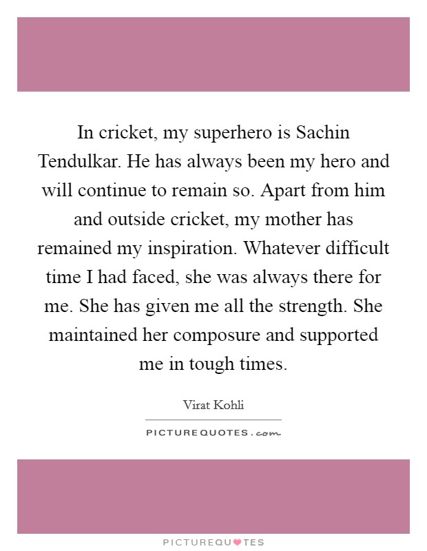 In cricket, my superhero is Sachin Tendulkar. He has always been my hero and will continue to remain so. Apart from him and outside cricket, my mother has remained my inspiration. Whatever difficult time I had faced, she was always there for me. She has given me all the strength. She maintained her composure and supported me in tough times. Picture Quote #1