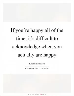 If you’re happy all of the time, it’s difficult to acknowledge when you actually are happy Picture Quote #1