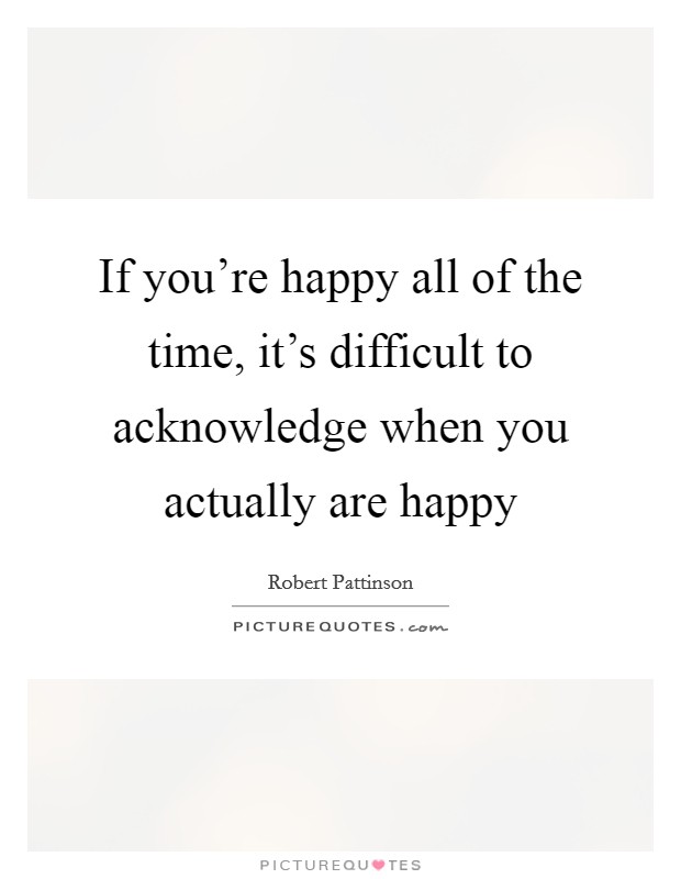 If you're happy all of the time, it's difficult to acknowledge when you actually are happy Picture Quote #1