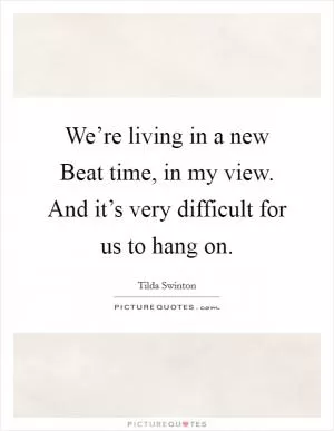 We’re living in a new Beat time, in my view. And it’s very difficult for us to hang on Picture Quote #1