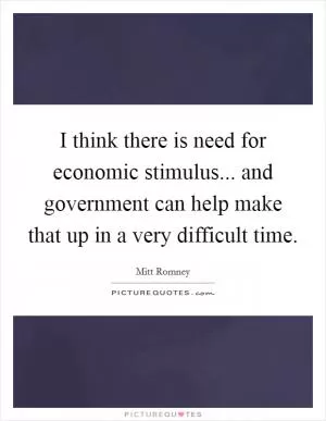 I think there is need for economic stimulus... and government can help make that up in a very difficult time Picture Quote #1