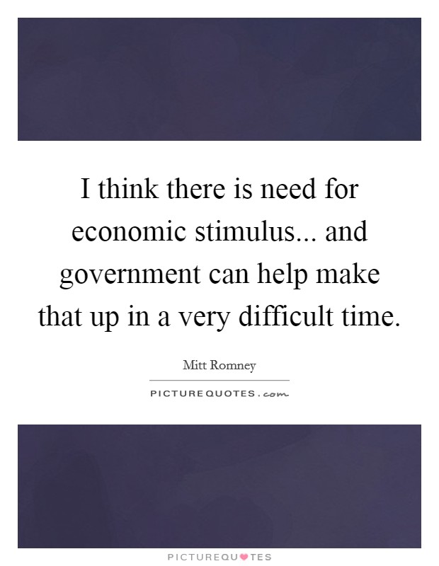 I think there is need for economic stimulus... and government can help make that up in a very difficult time. Picture Quote #1