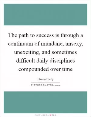 The path to success is through a continuum of mundane, unsexy, unexciting, and sometimes difficult daily disciplines compounded over time Picture Quote #1