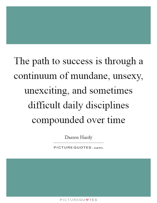 The path to success is through a continuum of mundane, unsexy, unexciting, and sometimes difficult daily disciplines compounded over time Picture Quote #1