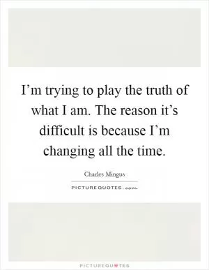 I’m trying to play the truth of what I am. The reason it’s difficult is because I’m changing all the time Picture Quote #1
