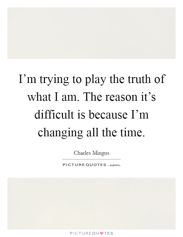 I'm trying to play the truth of what I am. The reason it's difficult is because I'm changing all the time. Picture Quote #1