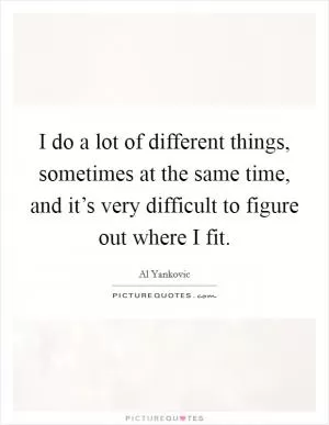 I do a lot of different things, sometimes at the same time, and it’s very difficult to figure out where I fit Picture Quote #1