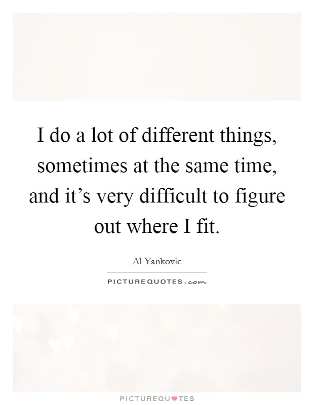 I do a lot of different things, sometimes at the same time, and it's very difficult to figure out where I fit. Picture Quote #1