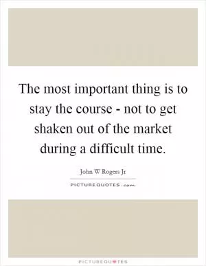The most important thing is to stay the course - not to get shaken out of the market during a difficult time Picture Quote #1