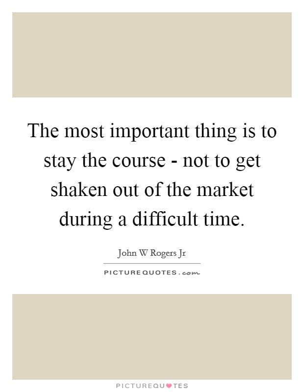 The most important thing is to stay the course - not to get shaken out of the market during a difficult time. Picture Quote #1