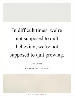 In difficult times, we’re not supposed to quit believing; we’re not supposed to quit growing Picture Quote #1