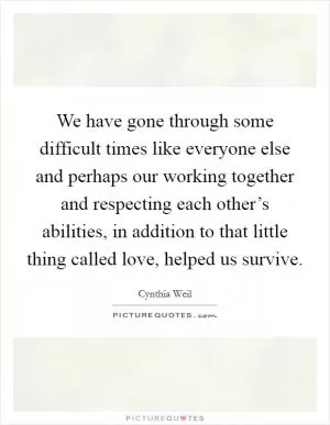 We have gone through some difficult times like everyone else and perhaps our working together and respecting each other’s abilities, in addition to that little thing called love, helped us survive Picture Quote #1