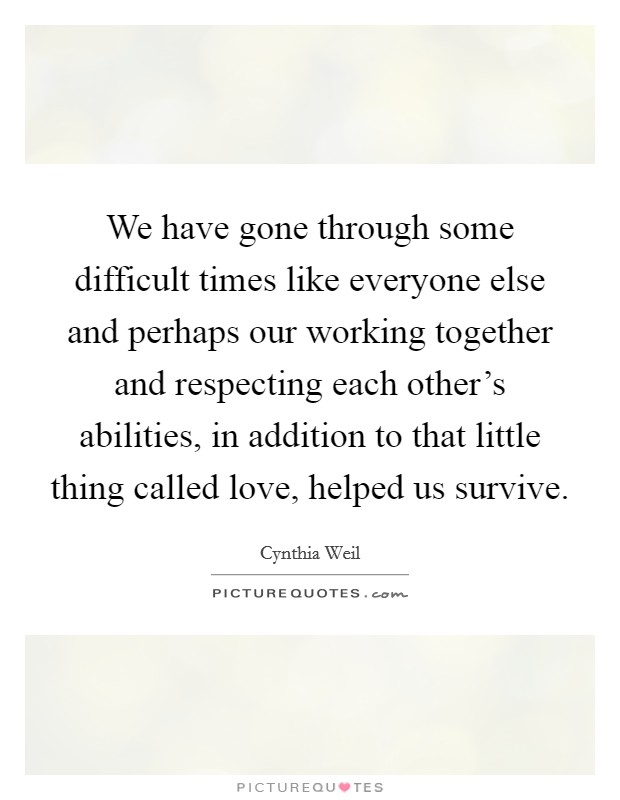 We have gone through some difficult times like everyone else and perhaps our working together and respecting each other's abilities, in addition to that little thing called love, helped us survive. Picture Quote #1