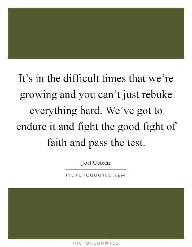 It's in the difficult times that we're growing and you can't just rebuke everything hard. We've got to endure it and fight the good fight of faith and pass the test. Picture Quote #1