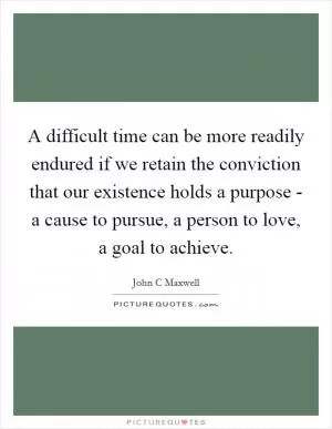 A difficult time can be more readily endured if we retain the conviction that our existence holds a purpose - a cause to pursue, a person to love, a goal to achieve Picture Quote #1