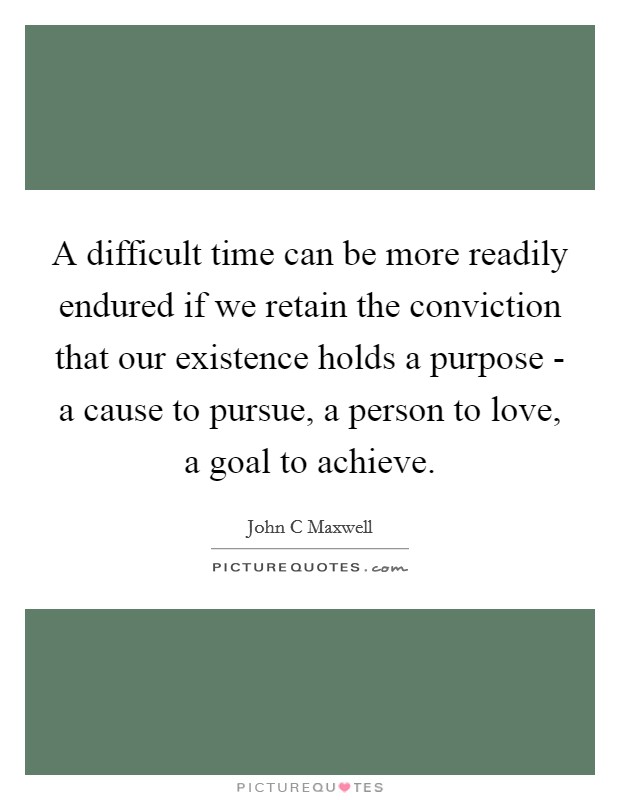 A difficult time can be more readily endured if we retain the conviction that our existence holds a purpose - a cause to pursue, a person to love, a goal to achieve. Picture Quote #1