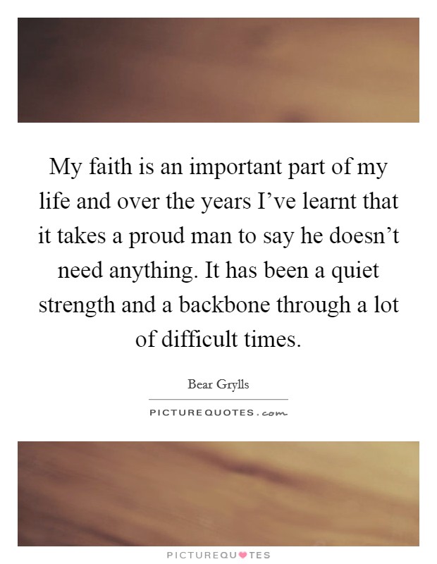 My faith is an important part of my life and over the years I've learnt that it takes a proud man to say he doesn't need anything. It has been a quiet strength and a backbone through a lot of difficult times. Picture Quote #1