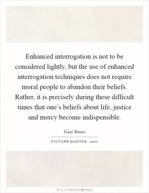 Enhanced interrogation is not to be considered lightly, but the use of enhanced interrogation techniques does not require moral people to abandon their beliefs. Rather, it is precisely during these difficult times that one’s beliefs about life, justice and mercy become indispensible Picture Quote #1