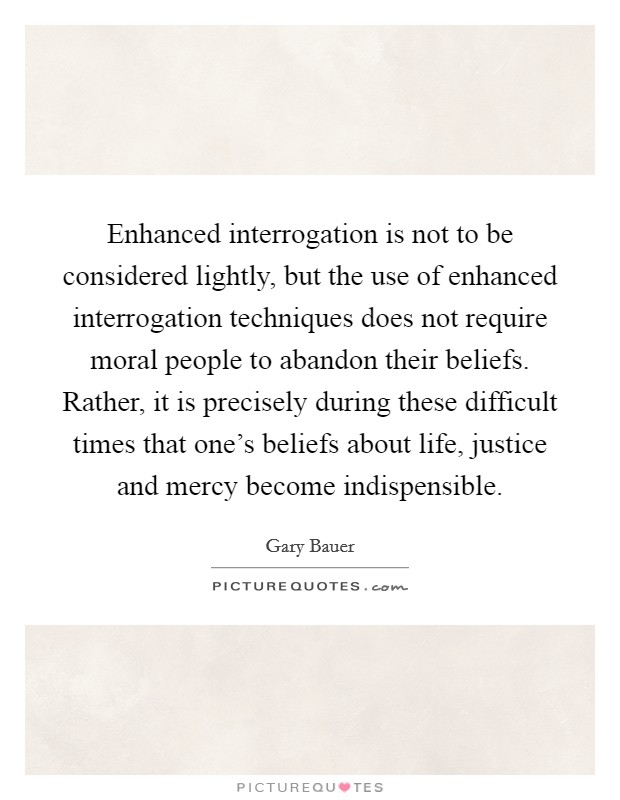 Enhanced interrogation is not to be considered lightly, but the use of enhanced interrogation techniques does not require moral people to abandon their beliefs. Rather, it is precisely during these difficult times that one's beliefs about life, justice and mercy become indispensible. Picture Quote #1