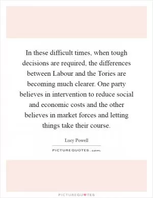 In these difficult times, when tough decisions are required, the differences between Labour and the Tories are becoming much clearer. One party believes in intervention to reduce social and economic costs and the other believes in market forces and letting things take their course Picture Quote #1