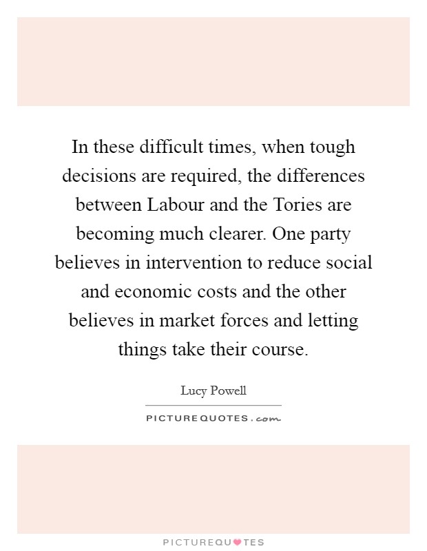 In these difficult times, when tough decisions are required, the differences between Labour and the Tories are becoming much clearer. One party believes in intervention to reduce social and economic costs and the other believes in market forces and letting things take their course. Picture Quote #1