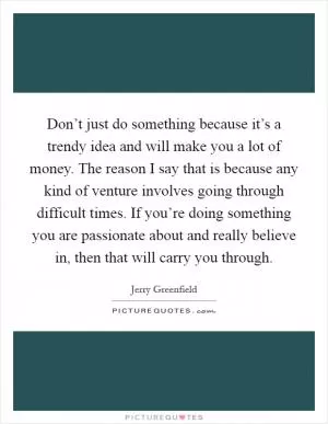 Don’t just do something because it’s a trendy idea and will make you a lot of money. The reason I say that is because any kind of venture involves going through difficult times. If you’re doing something you are passionate about and really believe in, then that will carry you through Picture Quote #1