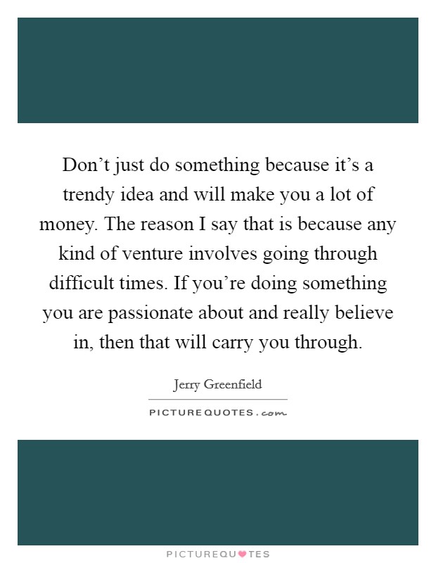 Don't just do something because it's a trendy idea and will make you a lot of money. The reason I say that is because any kind of venture involves going through difficult times. If you're doing something you are passionate about and really believe in, then that will carry you through. Picture Quote #1