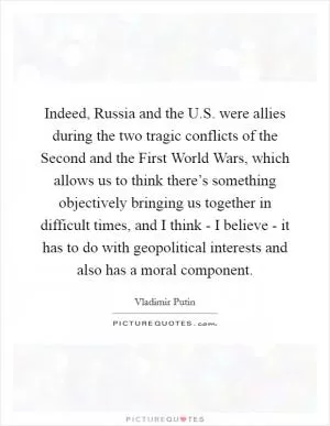 Indeed, Russia and the U.S. were allies during the two tragic conflicts of the Second and the First World Wars, which allows us to think there’s something objectively bringing us together in difficult times, and I think - I believe - it has to do with geopolitical interests and also has a moral component Picture Quote #1
