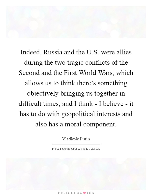 Indeed, Russia and the U.S. were allies during the two tragic conflicts of the Second and the First World Wars, which allows us to think there's something objectively bringing us together in difficult times, and I think - I believe - it has to do with geopolitical interests and also has a moral component. Picture Quote #1