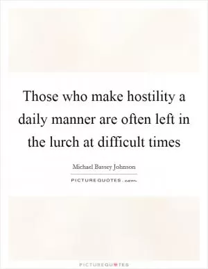Those who make hostility a daily manner are often left in the lurch at difficult times Picture Quote #1
