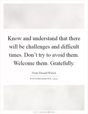 Know and understand that there will be challenges and difficult times. Don’t try to avoid them. Welcome them. Gratefully Picture Quote #1