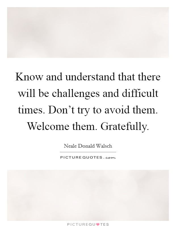 Know and understand that there will be challenges and difficult times. Don't try to avoid them. Welcome them. Gratefully. Picture Quote #1