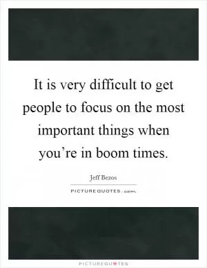 It is very difficult to get people to focus on the most important things when you’re in boom times Picture Quote #1