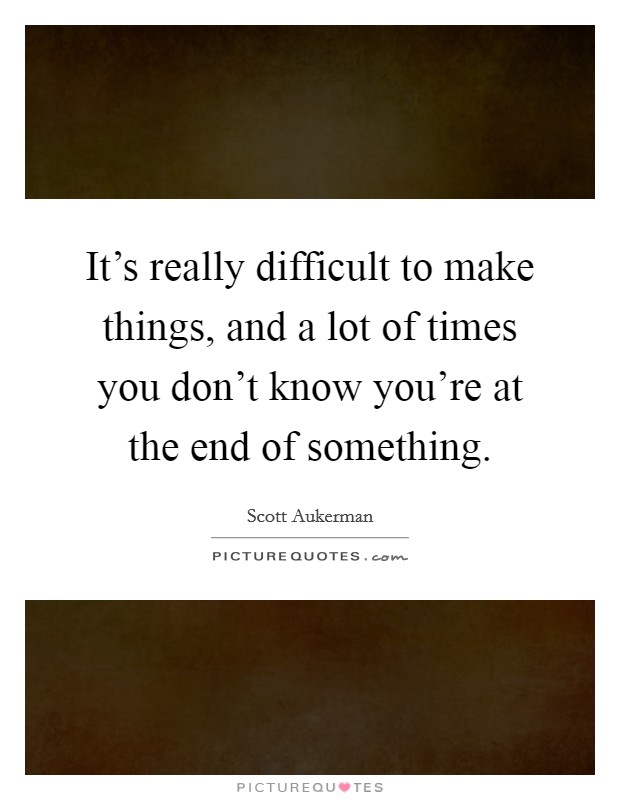 It's really difficult to make things, and a lot of times you don't know you're at the end of something. Picture Quote #1